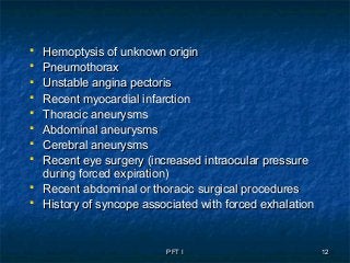 PFT IPFT I 1212
 Hemoptysis of unknown originHemoptysis of unknown origin
 PneumothoraxPneumothorax
 Unstable angina pectorisUnstable angina pectoris
 Recent myocardial infarctionRecent myocardial infarction
 Thoracic aneurysmsThoracic aneurysms
 Abdominal aneurysmsAbdominal aneurysms
 Cerebral aneurysmsCerebral aneurysms
 Recent eye surgery (increased intraocular pressureRecent eye surgery (increased intraocular pressure
during forced expiration)during forced expiration)
 Recent abdominal or thoracic surgical proceduresRecent abdominal or thoracic surgical procedures
 History of syncope associated with forced exhalationHistory of syncope associated with forced exhalation
 