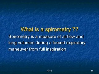 PFT IPFT I 1414
What is a spirometry ??What is a spirometry ??
Spirometry is a measure of airflow andSpirometry is a measure of airflow and
lung volumes during a forced expiratorylung volumes during a forced expiratory
maneuver from full inspirationmaneuver from full inspiration
 