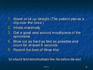 PFT IPFT I 1616
1.1. Stand or sit up straight (The patient places aStand or sit up straight (The patient places a
clip over the nose )clip over the nose )
2.2. Inhale maximallyInhale maximally
3.3. Get a good seal around mouthpiece of theGet a good seal around mouthpiece of the
spirometerspirometer
4.4. Blow out as hard as fast as possible andBlow out as hard as fast as possible and
count for at least 6 seconds.count for at least 6 seconds.
5.5. Record the best of three trialRecord the best of three trial
*pt should hold bronchodilator few hrs before the test*pt should hold bronchodilator few hrs before the test
 