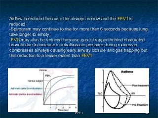 PFT IPFT I 3232
--Airflow is reduced because the airways narrow and theAirflow is reduced because the airways narrow and the FEV1FEV1 isis
reducedreduced
-Spirogram may continue to rise for more than 6 seconds because lung-Spirogram may continue to rise for more than 6 seconds because lung
take longer to emptytake longer to empty
--FVCFVC may also be reduced because gas is trapped behind obstructedmay also be reduced because gas is trapped behind obstructed
bronchi due to increase in intrathoracic pressure during maneuverbronchi due to increase in intrathoracic pressure during maneuver
compresses airways causing early airway closure and gas trapping butcompresses airways causing early airway closure and gas trapping but
this reduction to a lesser extent thanthis reduction to a lesser extent than FEV1FEV1
 