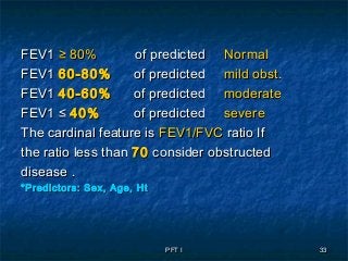 PFT IPFT I 3333
FEV1FEV1 ≥ 80%≥ 80% of predictedof predicted NormalNormal
FEV1FEV1 60-80%60-80% of predictedof predicted mild obst.mild obst.
FEV1FEV1 40-60%40-60% of predictedof predicted moderatemoderate
FEV1 ≤FEV1 ≤ 40%40% of predictedof predicted severesevere
The cardinal feature isThe cardinal feature is FEV1/FVCFEV1/FVC ratio Ifratio If
the ratio less thanthe ratio less than 7070 consider obstructedconsider obstructed
disease .disease .
*Predictors: Sex, Age, Ht*Predictors: Sex, Age, Ht
 