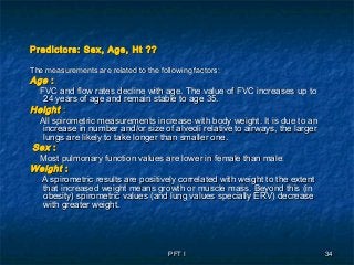 PFT IPFT I 3434
Predictors: Sex, Age, Ht ??Predictors: Sex, Age, Ht ??
The measurements are related to the following factors:The measurements are related to the following factors:
AgeAge ::
FVC and flow rates decline with age. The value of FVC increases up toFVC and flow rates decline with age. The value of FVC increases up to
24 years of age and remain stable to age 35.24 years of age and remain stable to age 35.
HeightHeight ::
All spirometric measurements increase with body weight. It is due to anAll spirometric measurements increase with body weight. It is due to an
increase in number and/or size of alveoli relative to airways, the largerincrease in number and/or size of alveoli relative to airways, the larger
lungs are likely to take longer than smaller one.lungs are likely to take longer than smaller one.
SexSex ::
Most pulmonary function values are lower in female than maleMost pulmonary function values are lower in female than male..
WeightWeight ::
A spirometric results are positively correlated with weight to the extentA spirometric results are positively correlated with weight to the extent
that increased weight means growth or muscle mass. Beyond this (inthat increased weight means growth or muscle mass. Beyond this (in
obesity) spirometric values (and lung values specially ERV) decreaseobesity) spirometric values (and lung values specially ERV) decrease
with greater weight.with greater weight.
 