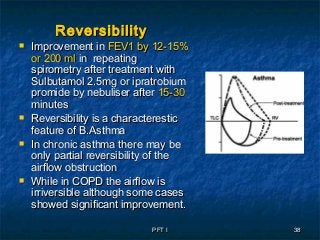 PFT IPFT I 3838
ReversibilityReversibility
 Improvement inImprovement in FEV1 by 12-15%FEV1 by 12-15%
or 200 mlor 200 ml in repeatingin repeating
spirometry after treatment withspirometry after treatment with
Sulbutamol 2.5mg or ipratrobiumSulbutamol 2.5mg or ipratrobium
promide by nebuliser afterpromide by nebuliser after 15-3015-30
minutesminutes
 Reversibility is a characteresticReversibility is a characterestic
feature of B.Asthmafeature of B.Asthma
 In chronic asthma there may beIn chronic asthma there may be
only partial reversibility of theonly partial reversibility of the
airflow obstructionairflow obstruction
 While in COPD the airflow isWhile in COPD the airflow is
irriversible although some casesirriversible although some cases
showed significant improvement.showed significant improvement.
 
