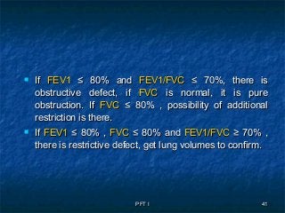 PFT IPFT I 4141
 IfIf FEV1FEV1 ≤ 80% and≤ 80% and FEV1/FVCFEV1/FVC ≤ 70%, there is≤ 70%, there is
obstructive defect, ifobstructive defect, if FVCFVC is normal, it is pureis normal, it is pure
obstruction. Ifobstruction. If FVCFVC ≤ 80% , possibility of additional≤ 80% , possibility of additional
restriction is there.restriction is there.
 IfIf FEV1FEV1 ≤ 80% ,≤ 80% , FVCFVC ≤ 80% and≤ 80% and FEV1/FVCFEV1/FVC ≥ 70%≥ 70% ,,
there is restrictive defect, get lung volumes to confirm.there is restrictive defect, get lung volumes to confirm.
 