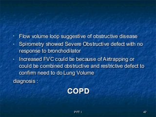 PFT IPFT I 4747
• Flow volume loop suggestive of obstructive diseaseFlow volume loop suggestive of obstructive disease
• Spirometry showed Severe Obstructive defect with noSpirometry showed Severe Obstructive defect with no
response to bronchodilatorresponse to bronchodilator
• Increased FVC could be because of Airtrapping orIncreased FVC could be because of Airtrapping or
could be combined obstructive and restrictive defect tocould be combined obstructive and restrictive defect to
confirm need to do Lung Volumeconfirm need to do Lung Volume
diagnosis :diagnosis :
COPDCOPD
 