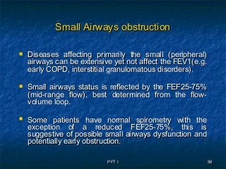PFT IPFT I 5656
Small Airways obstructionSmall Airways obstruction
 Diseases affecting primarily the small (peripheral)Diseases affecting primarily the small (peripheral)
airways can be extensive yet not affect the FEV1(e.g.airways can be extensive yet not affect the FEV1(e.g.
early COPD, interstitial granulomatous disorders).early COPD, interstitial granulomatous disorders).
 Small airways status is reflected by the FEF25-75%Small airways status is reflected by the FEF25-75%
(mid-range flow), best determined from the flow-(mid-range flow), best determined from the flow-
volume loop.volume loop.
 Some patients have normal spirometry with theSome patients have normal spirometry with the
exception of a reduced FEF25-75%, this isexception of a reduced FEF25-75%, this is
suggestive of possible small airways dysfunction andsuggestive of possible small airways dysfunction and
potentially early obstruction.potentially early obstruction.
 