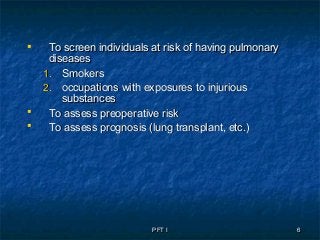 PFT IPFT I 66
 To screen individuals at risk of having pulmonaryTo screen individuals at risk of having pulmonary
diseasesdiseases
1.1. SmokersSmokers
2.2. occupations with exposures to injuriousoccupations with exposures to injurious
substancessubstances
 To assess preoperative riskTo assess preoperative risk
 To assess prognosis (lung transplant, etc.)To assess prognosis (lung transplant, etc.)
 