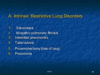 PFT IPFT I 6464
A. Intrinsic Restrictive Lung DisordersA. Intrinsic Restrictive Lung Disorders
1.1. SarcoidosisSarcoidosis
2.2. Idiopathic pulmonary fibrosisIdiopathic pulmonary fibrosis
3.3. Interstitial pneumonitisInterstitial pneumonitis
4.4. TuberculosisTuberculosis
5.5. Pnuemonectomy (loss of lung)Pnuemonectomy (loss of lung)
6.6. PneumoniaPneumonia
 