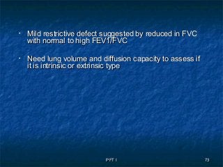 PFT IPFT I 7373
• Mild restrictive defect suggested by reduced in FVCMild restrictive defect suggested by reduced in FVC
with normal to high FEV1/FVCwith normal to high FEV1/FVC
• Need lung volume and diffusion capacity to assess ifNeed lung volume and diffusion capacity to assess if
it is intrinsic or extrinsic typeit is intrinsic or extrinsic type
 