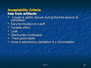 PFT IPFT I 7676
Acceptability CriteriaAcceptability Criteria
free from artifacts:free from artifacts:
 Cough or glottis closure during the first second ofCough or glottis closure during the first second of
exhalationexhalation
 Eary termination or cutoffEary termination or cutoff
 Variable effortVariable effort
 LeakLeak
 Obstructed mouthpieceObstructed mouthpiece
 Have good startsHave good starts
 Have a satisfactory exhalationHave a satisfactory exhalation 6 s of exhalation6 s of exhalation
 