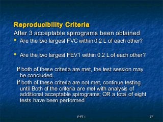 PFT IPFT I 7777
Reproducibility CriteriaReproducibility Criteria
After 3 acceptable spirograms been obtainedAfter 3 acceptable spirograms been obtained
 Are the two largest FVC within 0.2 L of each other?Are the two largest FVC within 0.2 L of each other?
 Are the two largest FEV1 within 0.2 L of each other?Are the two largest FEV1 within 0.2 L of each other?
If both of these criteria are met, the test session mayIf both of these criteria are met, the test session may
be concluded.be concluded.
If both of these criteria are not met, continue testingIf both of these criteria are not met, continue testing
until Both of the criteria are met with analysis ofuntil Both of the criteria are met with analysis of
additional acceptable spirograms; OR a total of eightadditional acceptable spirograms; OR a total of eight
tests have been performedtests have been performed
 