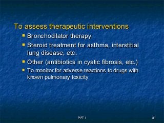 PFT IPFT I 88
To assess therapeutic interventionsTo assess therapeutic interventions
 Bronchodilator therapyBronchodilator therapy
 Steroid treatment for asthma, interstitialSteroid treatment for asthma, interstitial
lung disease, etc.lung disease, etc.
 Other (antibiotics in cystic fibrosis, etc.)Other (antibiotics in cystic fibrosis, etc.)
 To monitor for adverse reactions to drugs withTo monitor for adverse reactions to drugs with
known pulmonary toxicityknown pulmonary toxicity
 