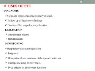 13
 USES OF PFT
DIAGNOSIS
Signs and symptoms of respiratory disease.
 Follow up of laboratory findings
 Disease effect on pulmonary function.
EVALUATION
Medical legal issues
 Rehabilitation
MONITORING
Respiratory disease progression
 Prognosis
 Occupational or environmental exposure to toxins.
 Therapeutic drug effectiveness.
 Drug effects on pulmonary function.
 