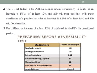 31
 The Global Initiative for Asthma defines airway reversibility in adults as an
increase in FEV1 of at least 12% and 200 mL from baseline, with more
confidence of a positive test with an increase in FEV1 of at least 15% and 400
mL from baseline.
 For children, an increase of at least 12% of predicted for the FEV1 is considered
positive.
 