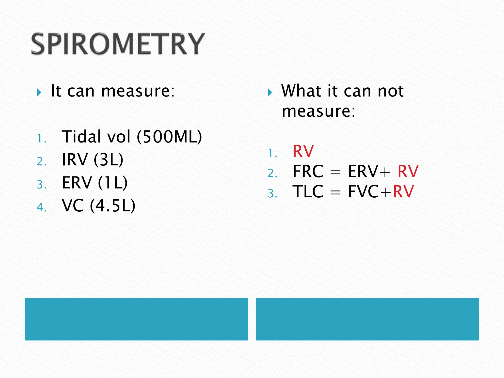  It can measure:
1. Tidal vol (500ML)
2. IRV (3L)
3. ERV (1L)
4. VC (4.5L)
 What it can not
measure:
1. RV
2. FRC = ERV+ RV
3. TLC = FVC+RV
 