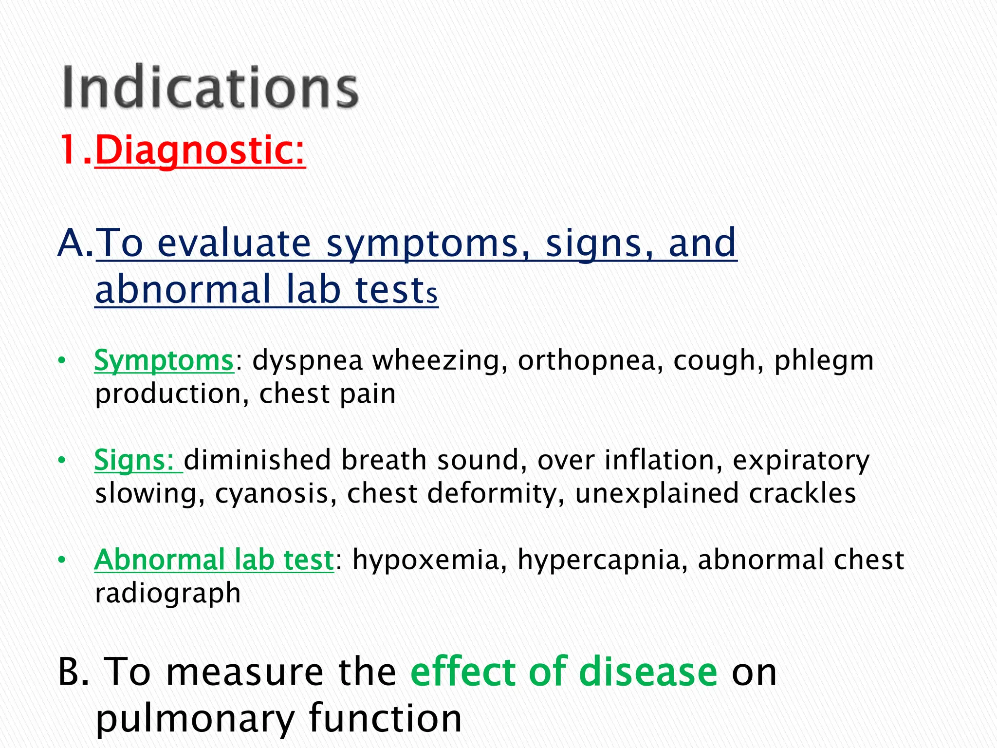 1.Diagnostic:
A.To evaluate symptoms, signs, and
abnormal lab tests
• Symptoms: dyspnea wheezing, orthopnea, cough, phlegm
production, chest pain
• Signs: diminished breath sound, over inflation, expiratory
slowing, cyanosis, chest deformity, unexplained crackles
• Abnormal lab test: hypoxemia, hypercapnia, abnormal chest
radiograph
B. To measure the effect of disease on
pulmonary function
 