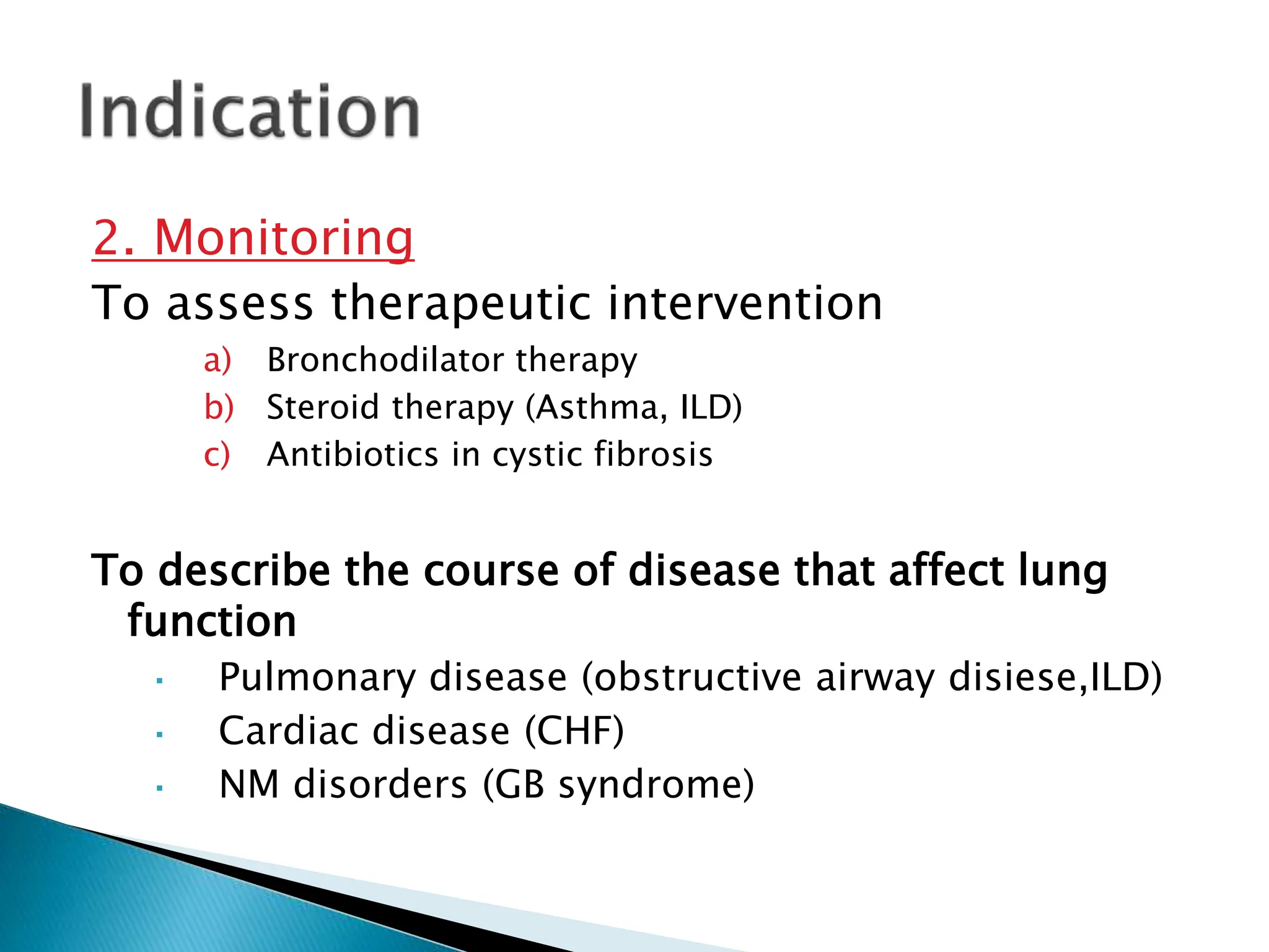 2. Monitoring
To assess therapeutic intervention
a) Bronchodilator therapy
b) Steroid therapy (Asthma, ILD)
c) Antibiotics in cystic fibrosis
To describe the course of disease that affect lung
function
 Pulmonary disease (obstructive airway disiese,ILD)
 Cardiac disease (CHF)
 NM disorders (GB syndrome)
 