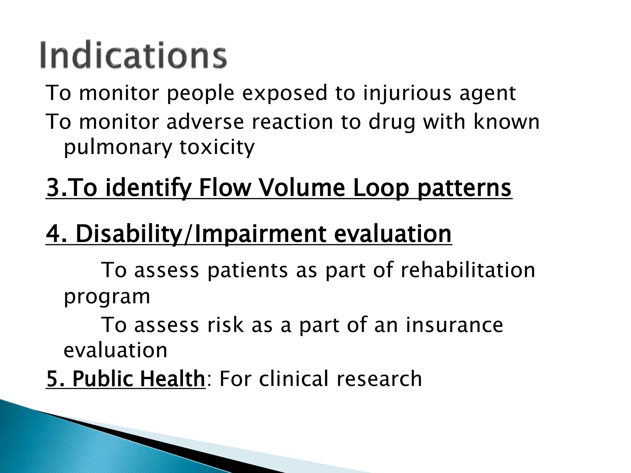 To monitor people exposed to injurious agent
To monitor adverse reaction to drug with known
pulmonary toxicity
3.To identify Flow Volume Loop patterns
4. Disability/Impairment evaluation
To assess patients as part of rehabilitation
program
To assess risk as a part of an insurance
evaluation
5. Public Health: For clinical research
 