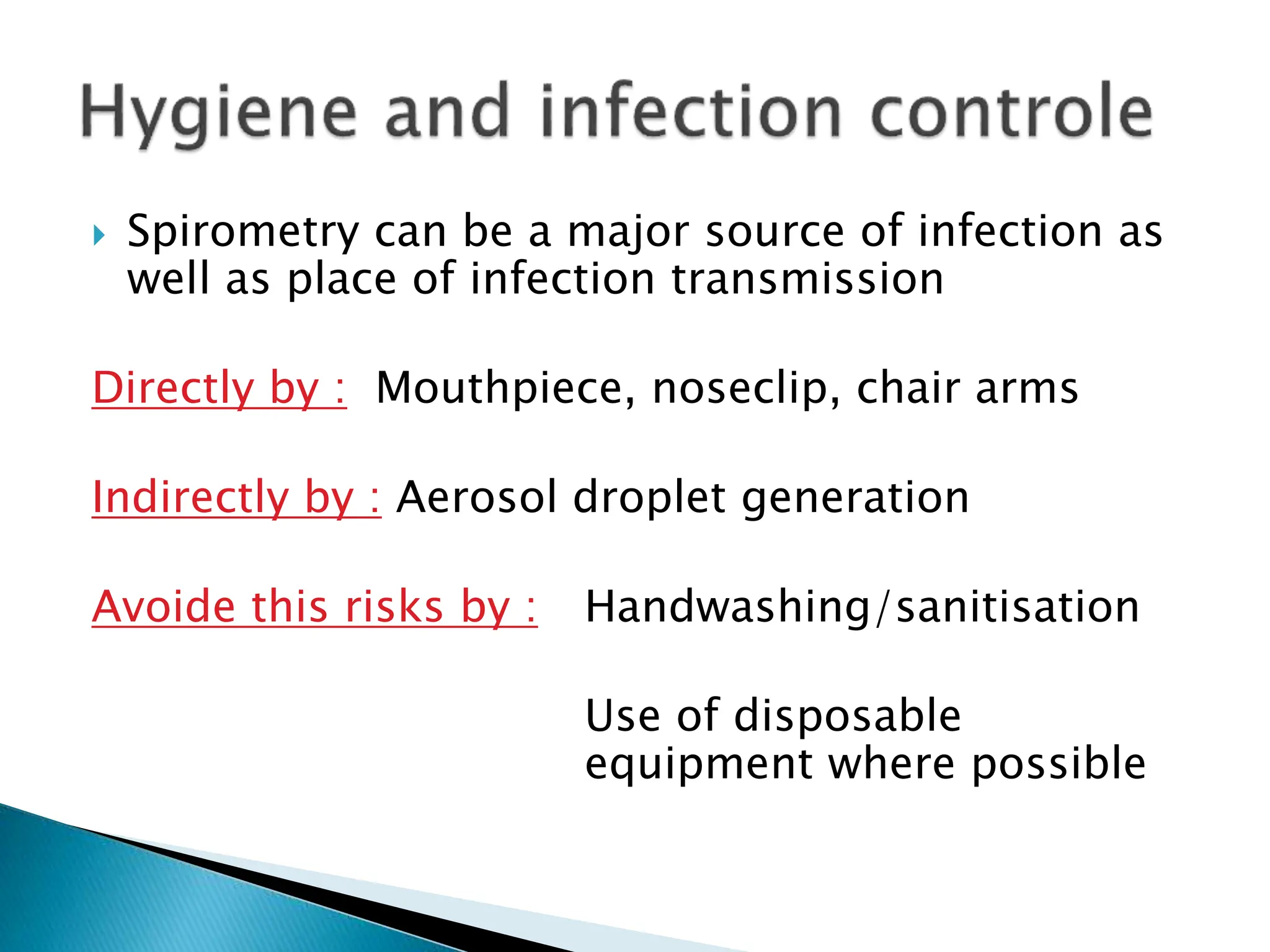  Spirometry can be a major source of infection as
well as place of infection transmission
Directly by : Mouthpiece, noseclip, chair arms
Indirectly by : Aerosol droplet generation
Avoide this risks by : Handwashing/sanitisation
Use of disposable
equipment where possible
 