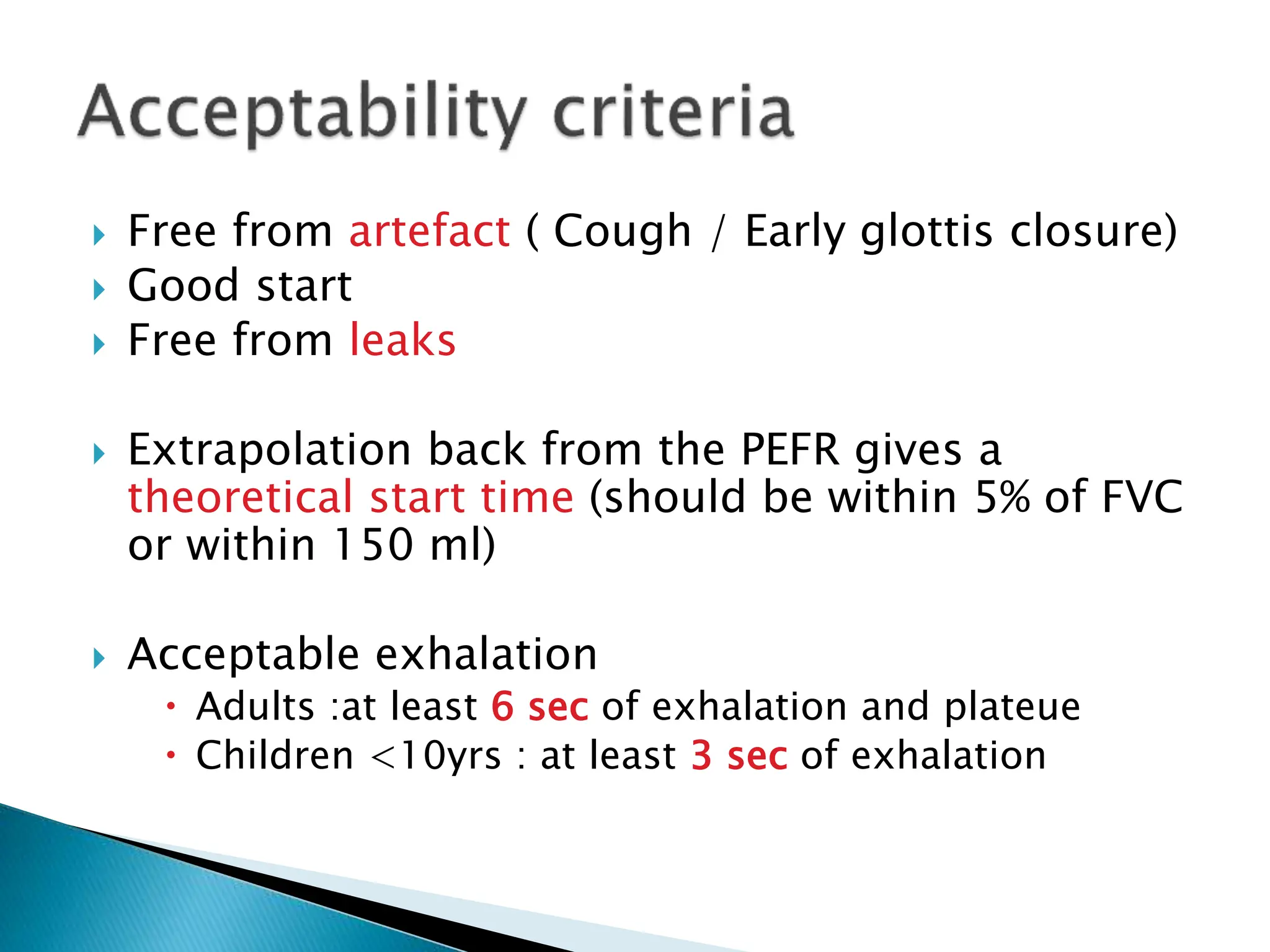  Free from artefact ( Cough / Early glottis closure)
 Good start
 Free from leaks
 Extrapolation back from the PEFR gives a
theoretical start time (should be within 5% of FVC
or within 150 ml)
 Acceptable exhalation
 Adults :at least 6 sec of exhalation and plateue
 Children <10yrs : at least 3 sec of exhalation
 