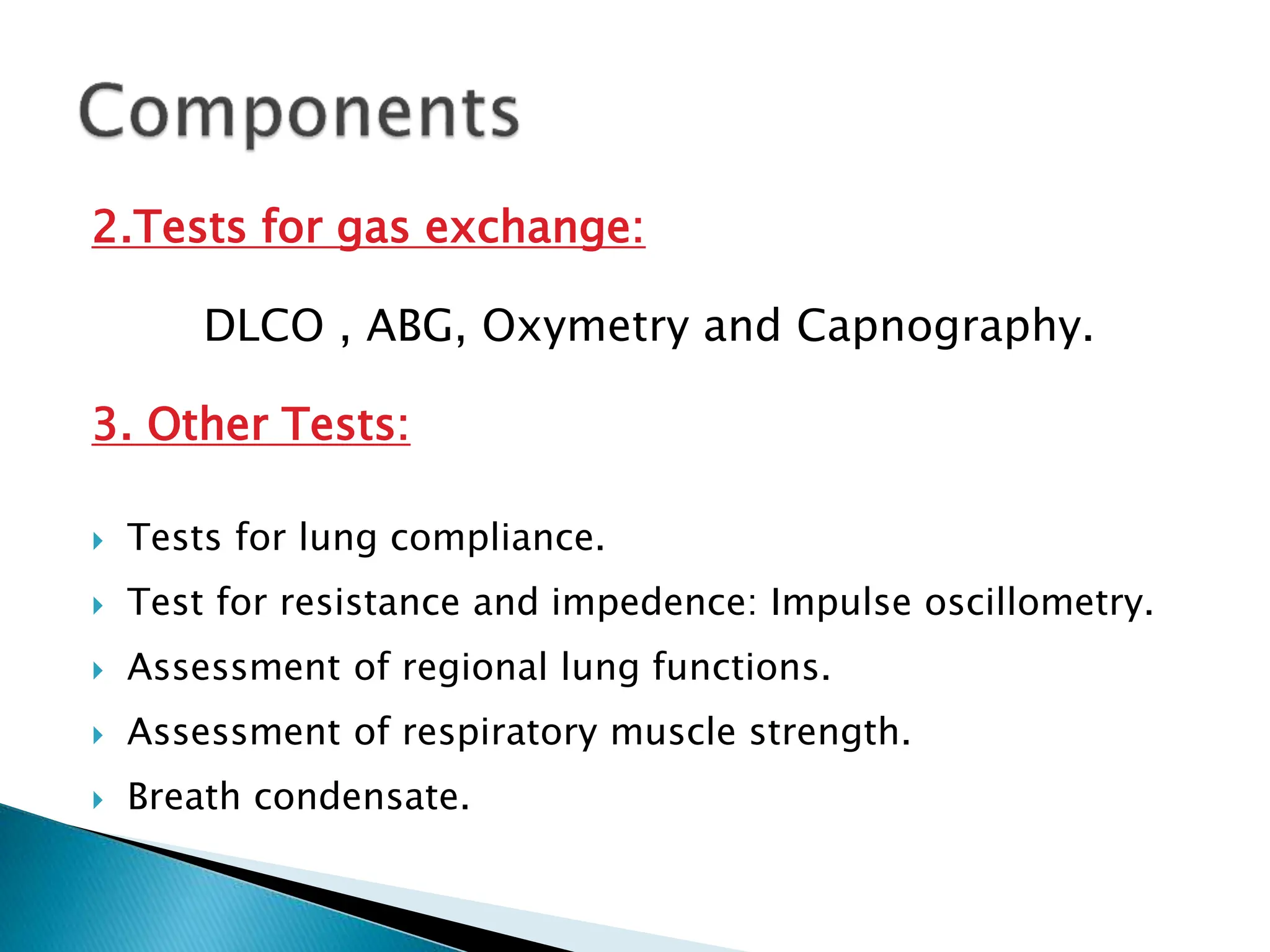 2.Tests for gas exchange:
DLCO , ABG, Oxymetry and Capnography.
3. Other Tests:
 Tests for lung compliance.
 Test for resistance and impedence: Impulse oscillometry.
 Assessment of regional lung functions.
 Assessment of respiratory muscle strength.
 Breath condensate.
 
