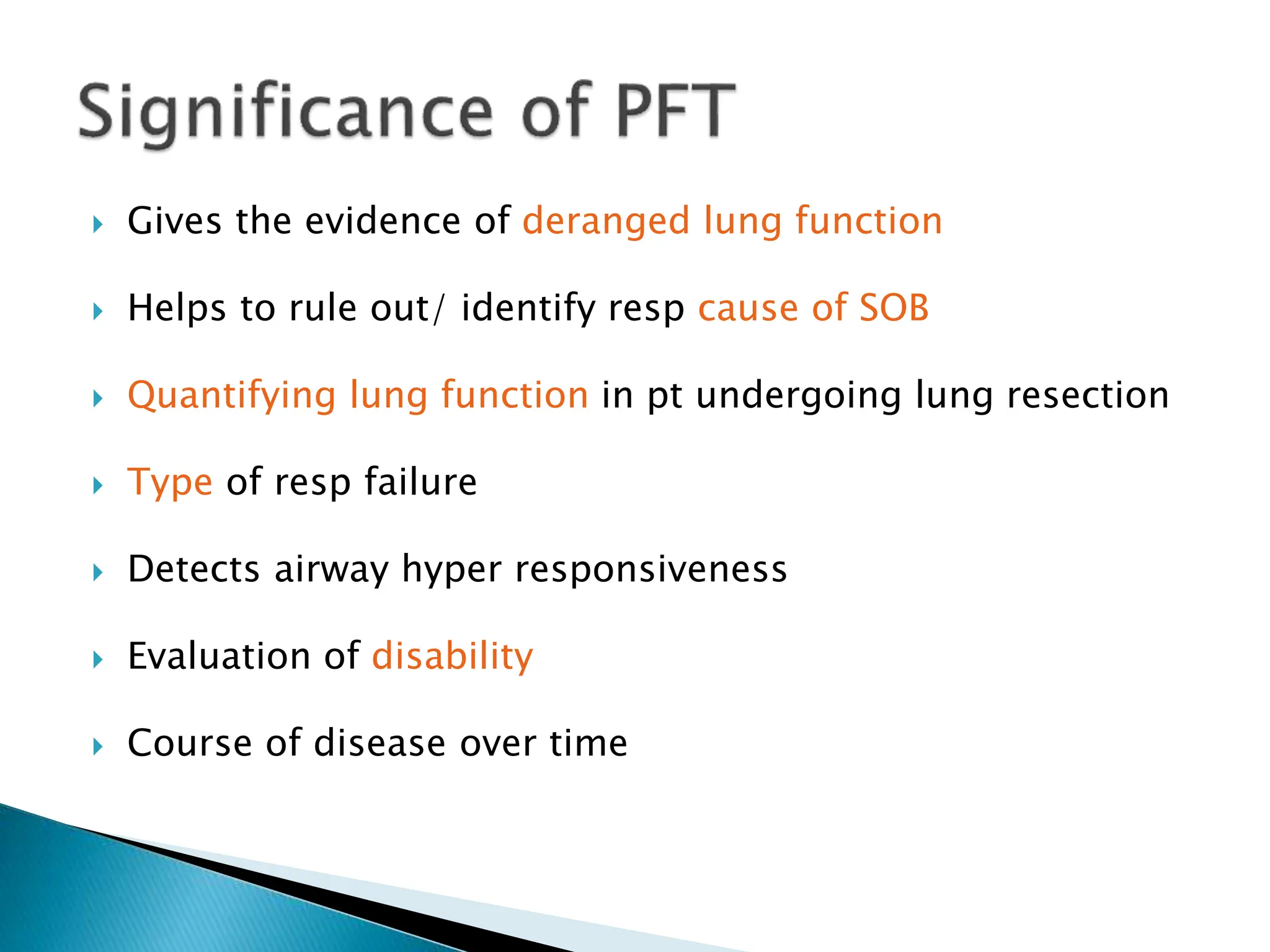  Gives the evidence of deranged lung function
 Helps to rule out/ identify resp cause of SOB
 Quantifying lung function in pt undergoing lung resection
 Type of resp failure
 Detects airway hyper responsiveness
 Evaluation of disability
 Course of disease over time
 