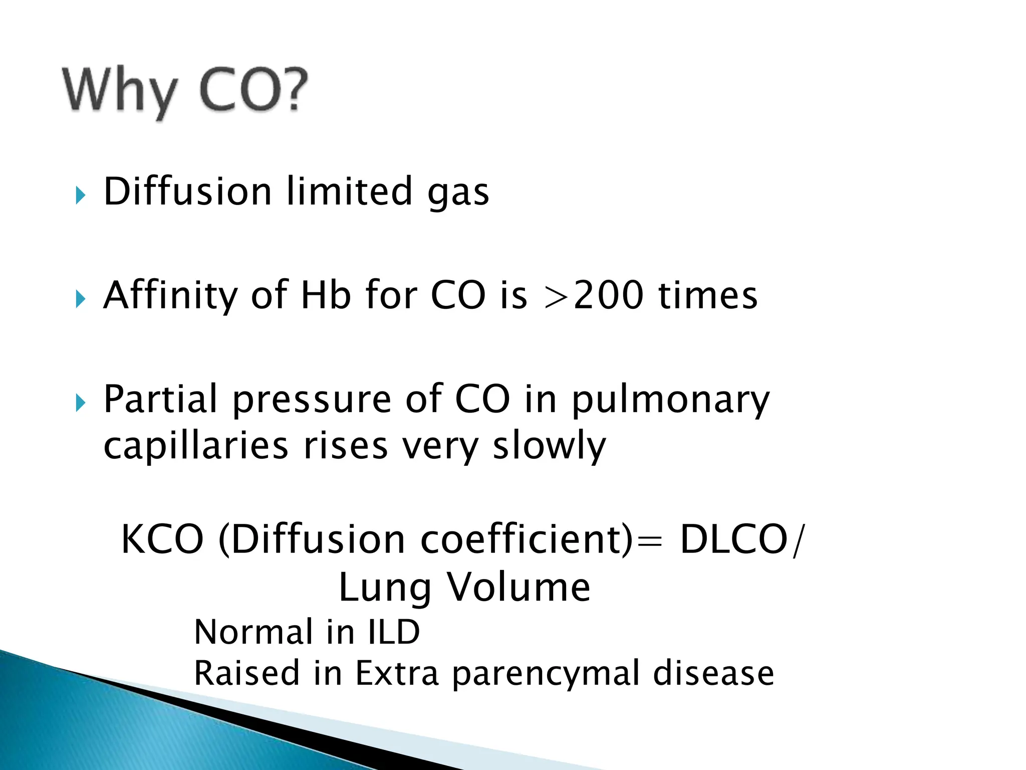  Diffusion limited gas
 Affinity of Hb for CO is >200 times
 Partial pressure of CO in pulmonary
capillaries rises very slowly
KCO (Diffusion coefficient)= DLCO/
Lung Volume
Normal in ILD
Raised in Extra parencymal disease
 