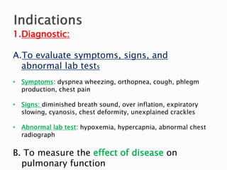 1.Diagnostic:
A.To evaluate symptoms, signs, and
abnormal lab tests
• Symptoms: dyspnea wheezing, orthopnea, cough, phlegm
production, chest pain
• Signs: diminished breath sound, over inflation, expiratory
slowing, cyanosis, chest deformity, unexplained crackles
• Abnormal lab test: hypoxemia, hypercapnia, abnormal chest
radiograph
B. To measure the effect of disease on
pulmonary function
 