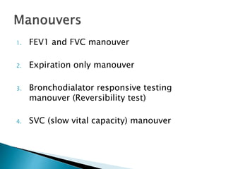1. FEV1 and FVC manouver
2. Expiration only manouver
3. Bronchodialator responsive testing
manouver (Reversibility test)
4. SVC (slow vital capacity) manouver
 