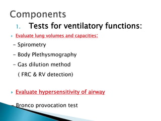 1. Tests for ventilatory functions:
 Evaluate lung volumes and capacities:
- Spirometry
- Body Plethysmography
- Gas dilution method
( FRC & RV detection)
 Evaluate hypersensitivity of airway
- Bronco provocation test
 