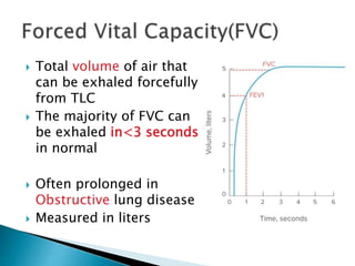  Total volume of air that
can be exhaled forcefully
from TLC
 The majority of FVC can
be exhaled in<3 seconds
in normal
 Often prolonged in
Obstructive lung disease
 Measured in liters
 
