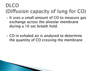  It uses a small amount of CO to measure gas
exchange across the alveolar membrane
during a 10 sec breath hold.
 CO in exhaled air is analysed to determine
the quantity of CO crossing the membrane
 