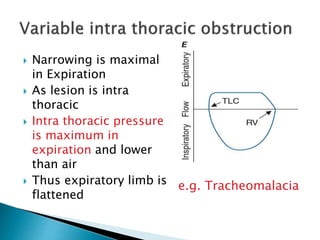  Narrowing is maximal
in Expiration
 As lesion is intra
thoracic
 Intra thoracic pressure
is maximum in
expiration and lower
than air
 Thus expiratory limb is
flattened
e.g. Tracheomalacia
 
