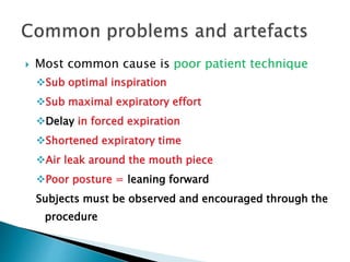  Most common cause is poor patient technique
Sub optimal inspiration
Sub maximal expiratory effort
Delay in forced expiration
Shortened expiratory time
Air leak around the mouth piece
Poor posture = leaning forward
Subjects must be observed and encouraged through the
procedure
 