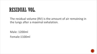 The residual volume (RV) is the amount of air remaining in
the lungs after a maximal exhalation.
Male: 1200ml
Female:1100ml
 