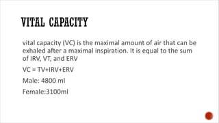 vital capacity (VC) is the maximal amount of air that can be
exhaled after a maximal inspiration. It is equal to the sum
of IRV, VT, and ERV
VC = TV+IRV+ERV
Male: 4800 ml
Female:3100ml
 
