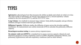 Spirometry: physiological test that measures the ability to inhale and exhale air relative to time.
The main results of spirometry are forced vital capacity (FVC), forced expiratory volume
exhaled in the first second (FEV1), and the FEV1/FVC ratio.
Lung Volume: two methods to measure lung volumes: body plethysmography and gas dilution
methods (nitrogen washout and inert gas dilution)
Diffusion Capacity: Diffusion studies the diffusion of gases across the alveolar-capillary
membranes. Its measurement uses carbon monoxide (CO) to calculate the pulmonary diffusion
capacity.
Bronchoprovocation testing: to assess airway responsiveness.
Six-minute walk test (6MWT): a standard test to assess exercise capacity objectively and
determine prognosis in many respiratory (such as COPD, idiopathic pulmonary fibrosis, and
pulmonary hypertension) and non-respiratory conditions (such as heart failure).
 