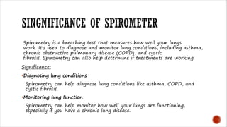 Spirometry is a breathing test that measures how well your lungs
work. It's used to diagnose and monitor lung conditions, including asthma,
chronic obstructive pulmonary disease (COPD), and cystic
fibrosis. Spirometry can also help determine if treatments are working.
Significance:
•Diagnosing lung conditions
Spirometry can help diagnose lung conditions like asthma, COPD, and
cystic fibrosis.
•Monitoring lung function
Spirometry can help monitor how well your lungs are functioning,
especially if you have a chronic lung disease.
 