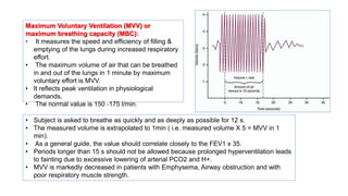 Maximum Voluntary Ventilation (MVV) or
maximum breathing capacity (MBC):
• It measures the speed and efficiency of filling &
emptying of the lungs during increased respiratory
effort.
• The maximum volume of air that can be breathed
in and out of the lungs in 1 minute by maximum
voluntary effort is MVV.
• It reflects peak ventilation in physiological
demands.
• The normal value is 150 ‐175 l/min.
• Subject is asked to breathe as quickly and as deeply as possible for 12 s.
• The measured volume is extrapolated to 1min ( i.e. measured volume X 5 = MVV in 1
min).
• As a general guide, the value should correlate closely to the FEV1 x 35.
• Periods longer than 15 s should not be allowed because prolonged hyperventilation leads
to fainting due to excessive lowering of arterial PCO2 and H+.
• MVV is markedly decreased in patients with Emphysema, Airway obstruction and with
poor respiratory muscle strength.
 
