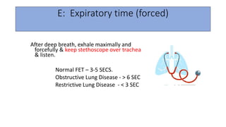 E: Expiratory time (forced)
After deep breath, exhale maximally and
forcefully & keep stethoscope over trachea
& listen.
Normal FET – 3-5 SECS.
Obstructive Lung Disease - > 6 SEC
Restrictive Lung Disease - < 3 SEC
 