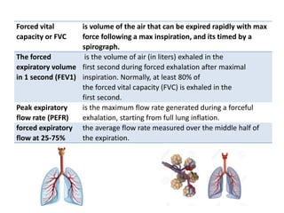 Forced vital
capacity or FVC
is volume of the air that can be expired rapidly with max
force following a max inspiration, and its timed by a
spirograph.
The forced
expiratory volume
in 1 second (FEV1)
is the volume of air (in liters) exhaled in the
first second during forced exhalation after maximal
inspiration. Normally, at least 80% of
the forced vital capacity (FVC) is exhaled in the
first second.
Peak expiratory
flow rate (PEFR)
is the maximum flow rate generated during a forceful
exhalation, starting from full lung inflation.
forced expiratory
flow at 25-75%
the average flow rate measured over the middle half of
the expiration.
 