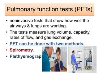 Pulmonary function tests (PFTs)
• noninvasive tests that show how well the
air ways & lungs are working.
• The tests measure lung volume, capacity,
rates of flow, and gas exchange.
• PFT can be done with two methods.
• Spirometry.
• Plethysmography.
 