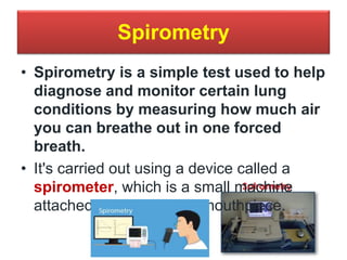 Spirometry
• Spirometry is a simple test used to help
diagnose and monitor certain lung
conditions by measuring how much air
you can breathe out in one forced
breath.
• It's carried out using a device called a
spirometer, which is a small machine
attached by a cable to a mouthpiece.
 