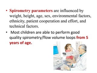 • Spirometry parameters are influenced by
weight, height, age, sex, environmental factors,
ethnicity, patient cooperation and effort, and
technical factors.
• Most children are able to perform good
quality spirometry/flow volume loops from 5
years of age.
 