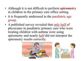 • Although it is not difficult to perform spirometry
in children in the primary care office setting.
• it is frequently underused in the paediatric age
group.
• A published survey revealed that only half of
physicians in paediatric primary care who were
treating children with asthma were using
spirometry and nearly half did not interpret the
spirometry results correctly.
 
