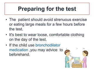 Preparing for the test
• The patient should avoid strenuous exercise
or eating large meals for a few hours before
the test.
• It's best to wear loose, comfortable clothing
on the day of the test.
• If the child use bronchodilator
medication ,you may advice to stop using it
beforehand.
 