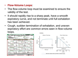 • Flow-Volume Loops:
• The flow-volume loop must be examined to ensure the
validity of the test.
• It should rapidly rise to a sharp peak, have a smooth
expiratory curve, and not terminate until full exhalation
has been achieved.
• Cough, sudden termination of exhalation, and uneven
expiratory effort are common errors seen in flow-volume
loops.
 