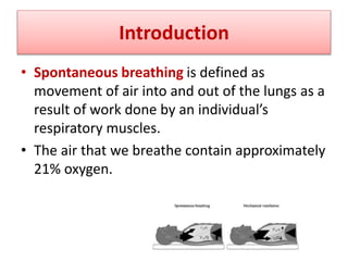 Introduction
• Spontaneous breathing is defined as
movement of air into and out of the lungs as a
result of work done by an individual’s
respiratory muscles.
• The air that we breathe contain approximately
21% oxygen.
 