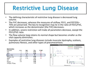 Restrictive Lung Disease
• The defining characteristic of restrictive lung disease is decreased lung
volume.
• The FVC decreases, whereas the measures of airflow, FEV1, and FEF25%–
75% are preserved. The key to recognition may lie in the ratio of FEV1/FVC,
which increases as the denominator (the FVC) decreases.
• In addition, severe restriction will make all parameters decrease, except the
FEV1/FVC ratio.
• The flow-volume loop retains its normal shape but becomes smaller as the
vital capacity diminishes.
• Examples of restrictive lung diseases include muscular dystrophy, scoliosis,
pulmonary fibrosis, and other types of pneumoconiosis.
 