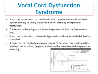 Vocal Cord Dysfunction
Syndrome
• Vocal cord dysfunction is a condition in which a patient attempts to inhale
against partially or totally closed vocal cords, resulting in inspiratory
obstruction.
• This results in flattening of the lower (inspiratory) limb of the flow-volume
loop.
• Vocal cord dysfunction is often misdiagnosed as asthma, with which it is often
comorbid.
• It occurs as the result of paradoxical closure of the vocal cords on inspiration,
which produces stridor, dyspnea, and noises that are often misinterpreted as
wheezing.
 